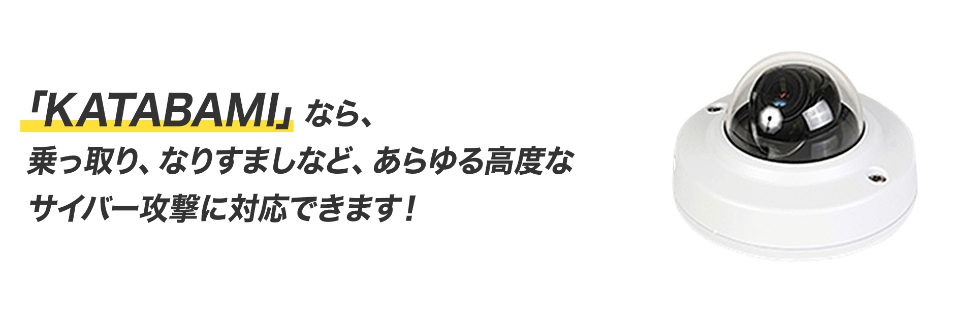  「KATABAMI」なら、 乗っ取り、なりすましなど、あらゆる高度な サイバー攻撃に対応できます！